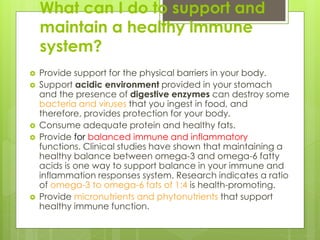 What can I do to support and
maintain a healthy immune
system?
 Provide support for the physical barriers in your body.
 Support acidic environment provided in your stomach
and the presence of digestive enzymes can destroy some
bacteria and viruses that you ingest in food, and
therefore, provides protection for your body.
 Consume adequate protein and healthy fats.
 Provide for balanced immune and inflammatory
functions. Clinical studies have shown that maintaining a
healthy balance between omega-3 and omega-6 fatty
acids is one way to support balance in your immune and
inflammation responses system. Research indicates a ratio
of omega-3 to omega-6 fats of 1:4 is health-promoting.
 Provide micronutrients and phytonutrients that support
healthy immune function.
 