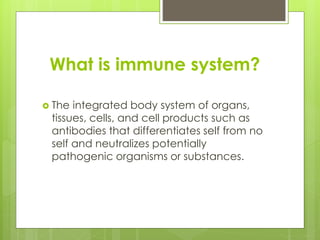 What is immune system?
 The integrated body system of organs,
tissues, cells, and cell products such as
antibodies that differentiates self from no
self and neutralizes potentially
pathogenic organisms or substances.
 