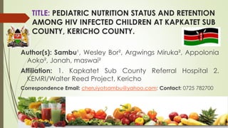 TITLE: PEDIATRIC NUTRITION STATUS AND RETENTION
AMONG HIV INFECTED CHILDREN AT KAPKATET SUB
COUNTY, KERICHO COUNTY.
Author(s): Sambu¹, Wesley Bor², Argwings Miruka², Appolonia
Aoko², Jonah, maswai²
Affiliation: 1. Kapkatet Sub County Referral Hospital 2.
KEMRI/Walter Reed Project, Kericho
Correspondence Email: cheruiyotsambu@yahoo.com: Contact: 0725 782700
 