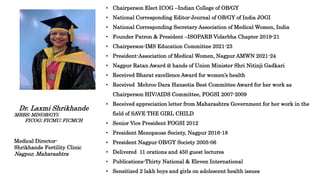 • Chairperson Elect ICOG –Indian College of OB/GY
• National Corresponding Editor-Journal of OB/GY of India JOGI
• National Corresponding Secretary Association of Medical Women, India
• Founder Patron & President –ISOPARB Vidarbha Chapter 2019-21
• Chairperson-IMS Education Committee 2021-23
• President-Association of Medical Women, Nagpur AMWN 2021-24
• Nagpur Ratan Award @ hands of Union Minister Shri Nitinji Gadkari
• Received Bharat excellence Award for women’s health
• Received Mehroo Dara Hansotia Best Committee Award for her work as
Chairperson HIV/AIDS Committee, FOGSI 2007-2009
• Received appreciation letter from Maharashtra Government for her work in the
field of SAVE THE GIRL CHILD
• Senior Vice President FOGSI 2012
• President Menopause Society, Nagpur 2016-18
• President Nagpur OB/GY Society 2005-06
• Delivered 11 orations and 450 guest lectures
• Publications-Thirty National & Eleven International
• Sensitized 2 lakh boys and girls on adolescent health issues
Dr. Laxmi Shrikhande
MBBS; MD(OB/GY);
FICOG; FICMU; FICMCH
Medical Director-
Shrikhande Fertility Clinic
Nagpur, Maharashtra
 