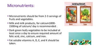 Micronutrients:
 Micronutrients should be from 2-3 servings of
fruits and vegetables.
 Milk and milk products, for calcium1000-
1500mg of calcium/ day is recommended .
 Dark green leafy vegetables to be included at
least once a day to ensure required amount of
folic acid, zinc, calcium, and iron.
 Fat soluble vitamins A, D, E, and K should be
taken.
 