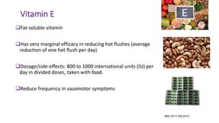 Vitamin E
Fat-soluble vitamin
Has very marginal efficacy in reducing hot flushes (average
reduction of one hot flush per day)
Dosage/side-effects: 800 to 1000 international units (IU) per
day in divided doses, taken with food.
Reduce frequency in vasomotor symptoms
BMJ 2017;359:j5101
 