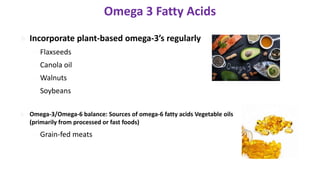  Incorporate plant-based omega-3’s regularly
– Flaxseeds
– Canola oil
– Walnuts
– Soybeans
 Omega-3/Omega-6 balance: Sources of omega-6 fatty acids Vegetable oils
(primarily from processed or fast foods)
– Grain-fed meats
Omega 3 Fatty Acids
12
 