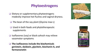  Dietary or supplementary phytoestrogens
modestly improve hot flushes and vaginal dryness.
 The bean of the soy plant (Glycine max L)
 Used in both foods and phytotherapeutic
supplements
 Isoflavones (soy) or black cohosh may relieve
vasomotor symptoms
 The isoflavones include the biochemicals
genistein, daidzein, glycitein, biochanin A, and
formononetin
Phytoestrogens
The Journal of The North American Menopause Society.2001; 8(2): 84–95
 