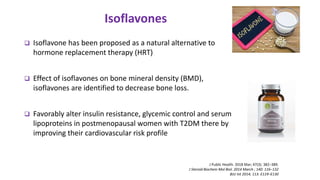  Isoflavone has been proposed as a natural alternative to
hormone replacement therapy (HRT)
 Effect of isoflavones on bone mineral density (BMD),
isoflavones are identified to decrease bone loss.
 Favorably alter insulin resistance, glycemic control and serum
lipoproteins in postmenopausal women with T2DM there by
improving their cardiovascular risk profile
Isoflavones
J Public Health. 2018 Mar; 47(3): 382–389.
J Steroid Biochem Mol Biol. 2014 March ; 140: 116–132
BJU Int 2014; 113: E119–E130
 