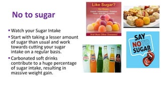 Watch your Sugar Intake
Start with taking a lesser amount
of sugar than usual and work
towards cutting your sugar
intake on a regular basis.
Carbonated soft drinks
contribute to a huge percentage
of sugar intake, resulting in
massive weight gain.
No to sugar
 