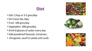  Salt 1.5tsp or 3-5 gms/day
 Oil 2 level tbs /day
 Fruit- 100 gms/day
 Vegetables- 300 gms/day
 Drink 8 glasses of water every day
 Add powdered flaxseed, cinnamon,
 fenugreek, saunf in salads and curds
Diet
 