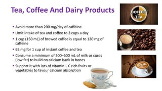  Avoid more than 200 mg/day of caffeine
 Limit intake of tea and coffee to 3 cups a day
 1 cup (150 mL) of brewed coffee is equal to 120 mg of
caffeine
 65 mg for 1 cup of instant coffee and tea
 Consume a minimum of 500–600 mL of milk or curds
(low fat) to build on calcium bank in bones
 Support it with lots of vitamin – C rich fruits or
vegetables to favour calcium absorption
Tea, Coffee And Dairy Products
 