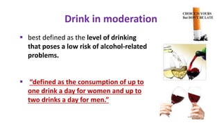  best defined as the level of drinking
that poses a low risk of alcohol-related
problems.
 “defined as the consumption of up to
one drink a day for women and up to
two drinks a day for men.”
Drink in moderation
 