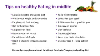  Eat an enjoyable and varied diet
 Watch your weight and stay active
 Eat plenty of fruit and veg
 Opt for healthier fats
 Eat plenty of fibre
 Reduce your salt intake
 Eat calcium-rich foods
 Boost B vitamins through a varied
diet
 Keep well hydrated
 Look after your teeth
 A little sunshine is good for you
 Go easy on alcohol
 Don’t smoke
 Get enough sleep
 Keep your brain stimulated
 Use it or lose it – keep active!
Tips on healthy Eating in midlife
Remember supplements and functional foods don’t replace a healthy diet
 