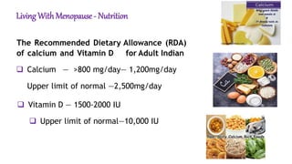 Living With Menopause - Nutrition
The Recommended Dietary Allowance (RDA)
of calcium and Vitamin D for Adult Indian
 Calcium — >800 mg/day— 1,200mg/day
Upper limit of normal —2,500mg/day
 Vitamin D — 1500-2000 IU
 Upper limit of normal—10,000 IU
 