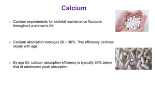  Calcium requirements for skeletal maintenance fluctuate
throughout a woman’s life
 Calcium absorption averages 20 – 30%. This efficiency declines
slowly with age
 By age 65, calcium absorption efficiency is typically 50% below
that of adolescent peak absorption
Calcium
The Journal of The North American Menopause Society.2001; 8(2): 84–95
 