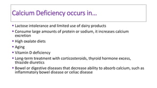 Calcium Deficiency occurs in…
 Lactose intolerance and limited use of dairy products
 Consume large amounts of protein or sodium, it increases calcium
excretion
 High oxalate diets
 Aging
 Vitamin D deficiency
 Long-term treatment with corticosteroids, thyroid hormone excess,
thiazide diuretics
 Bowel or digestive diseases that decrease ability to absorb calcium, such as
inflammatory bowel disease or celiac disease
 