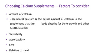 Choosing Calcium Supplements— Factors To consider
 Amount of calcium
 - Elemental calcium is the actual amount of calcium in the
supplement that the body absorbs for bone growth and other
health benefits
 Tolerability
 Absorbability
 Cost
 Relation to meal
 