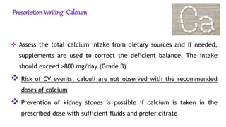 PrescriptionWriting -Calcium
 Assess the total calcium intake from dietary sources and if needed,
supplements are used to correct the deficient balance. The intake
should exceed >800 mg/day (Grade B)
 Risk of CV events, calculi are not observed with the recommended
doses of calcium
 Prevention of kidney stones is possible if calcium is taken in the
prescribed dose with sufficient fluids and prefer citrate
 