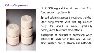 CalciumSupplements
 Limit 500 mg calcium at one time from
food and/or supplements
 Spread calcium sources throughout the day
 Start supplements with 500 mg calcium
daily for about a week, gradually
adding more to reduce side effects
 Absorption of calcium is decreased when
taken with foods rich in fires and fat, Iron,
zinc, spinach, coffee, alcohol and antacids
 