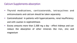 Calcium Supplements-absorption
 Thyroid medications, corticosteroids, tetracyclines and
anticonvulsants and calcium should be taken separately
 Contraindicated in patients with hypercalcaemia, renal insufficiency
and with caution in nephrolithiasis
 Excess amounts more than 2,500 mg a day - effect kidneys and can
reduce the absorption of other minerals like iron, zinc and
magnesium
 