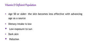 VitaminD Deficient Population
 Age 50 or older- the skin becomes less effective with advancing
age as a source
 Dietary intake is low
 Low exposure to sun
 Dark skin
 Pollution
 