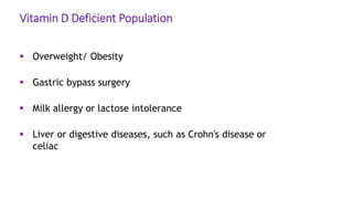 Vitamin D Deficient Population
 Overweight/ Obesity
 Gastric bypass surgery
 Milk allergy or lactose intolerance
 Liver or digestive diseases, such as Crohn's disease or
celiac
 