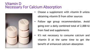 Vitamin D
Necessary For Calcium Absorption
 Choose a supplement with vitamin D unless
obtaining vitamin D from other sources
 Follow age group recommendation. Avoid
going over a daily combined total of 2,000 IU
from food and supplements
 It’s not necessary to consume calcium and
vitamin D at the same time to get the
benefit of enhanced calcium absorption
 