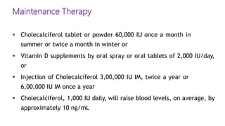 Maintenance Therapy
 Cholecalciferol tablet or powder 60,000 IU once a month in
summer or twice a month in winter or
 Vitamin D supplements by oral spray or oral tablets of 2,000 IU/day,
or
 Injection of Cholecalciferol 3,00,000 IU IM, twice a year or
6,00,000 IU IM once a year
 Cholecalciferol, 1,000 IU daily, will raise blood levels, on average, by
approximately 10 ng/mL
 