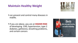  can prevent and control many diseases in
midlife.
 If you are obese, you are at HIGHER RISK
of developing CAD, hypertension, type 2
diabetes, gallstones, breathing problems,
and certain cancers
Maintain Healthy Weight
 