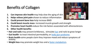 Benefits of Collagen
1. Can improve skin health-may help slow the aging of skin
2. Helps relieve joint pain-shown to reduce inflammation
3. Could prevent bone loss-help increase BMD
4. Could boost muscle mass- increased muscle growth and strength
5. Promotes heart health-reduce the risk factors associated with atherosclerosis.
6. Other health benefits-
• Hair and nails-may prevent brittleness, stimulate hair and nails to grow longer
• Gut health- to treat intestinal permeability, or leaky gut syndrome.
• Brain health-some people claim they improve mood and reduce symptoms of
anxiety.
• Weight loss-may promote weight loss and a faster metabolism.
 