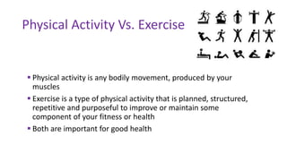  Physical activity is any bodily movement, produced by your
muscles
 Exercise is a type of physical activity that is planned, structured,
repetitive and purposeful to improve or maintain some
component of your fitness or health
 Both are important for good health
Physical Activity Vs. Exercise
 