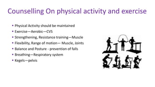  Physical Activity should be maintained
 Exercise—Aerobic—CVS
 Strengthening, Resistance training—Muscle
 Flexibility, Range of motion— Muscle, Joints
 Balance and Posture - prevention of falls
 Breathing—Respiratory system
 Kegels—pelvis
Counselling On physical activity and exercise
 