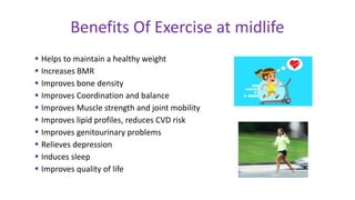 Helps to maintain a healthy weight
 Increases BMR
 Improves bone density
 Improves Coordination and balance
 Improves Muscle strength and joint mobility
 Improves lipid profiles, reduces CVD risk
 Improves genitourinary problems
 Relieves depression
 Induces sleep
 Improves quality of life
Benefits Of Exercise at midlife
 