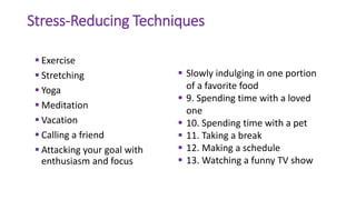 Stress-Reducing Techniques
 Exercise
 Stretching
 Yoga
 Meditation
 Vacation
 Calling a friend
 Attacking your goal with
enthusiasm and focus
 Slowly indulging in one portion
of a favorite food
 9. Spending time with a loved
one
 10. Spending time with a pet
 11. Taking a break
 12. Making a schedule
 13. Watching a funny TV show
 