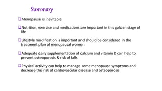 Summary
Menopause is inevitable
Nutrition, exercise and medications are important in this golden stage of
life
Lifestyle modification is important and should be considered in the
treatment plan of menopausal women
Adequate daily supplementation of calcium and vitamin D can help to
prevent osteoporosis & risk of falls
Physical activity can help to manage some menopause symptoms and
decrease the risk of cardiovascular disease and osteoporosis
 