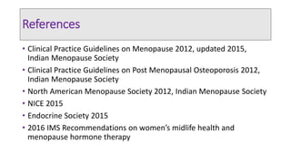 References
• Clinical Practice Guidelines on Menopause 2012, updated 2015,
Indian Menopause Society
• Clinical Practice Guidelines on Post Menopausal Osteoporosis 2012,
Indian Menopause Society
• North American Menopause Society 2012, Indian Menopause Society
• NICE 2015
• Endocrine Society 2015
• 2016 IMS Recommendations on women’s midlife health and
menopause hormone therapy
 