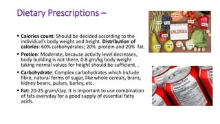 Dietary Prescriptions –
 Calories count: Should be decided according to the
individual’s body weight and height. Distribution of
calories: 60% carbohydrates; 20% protein and 20% fat.
 Protien: Moderate, because activity level decreases,
body building is not there, 0.8 gm/kg body weight
taking normal values for height should be sufficient. .
 Carbohydrate: Complex carbohydrates which include
fibre, natural forms of sugar, like whole cereals, brans,
kidney beans, pulses, barley, etc.
 Fat: 20-25 gram/day. It is important to use combination
of fats everyday for a good supply of essential fatty
acids.
 