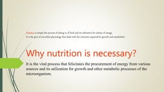 Nutrition is simply the process of taking in of food and its utilization for release of energy.
It is the part of microbial physiology that deals with the nutrients required for growth and metabolism
Why nutrition is necessary?
It is the vital process that felicitates the procurement of energy from various
sources and its utilization for growth and other metabolic processes of the
microorganism.
 