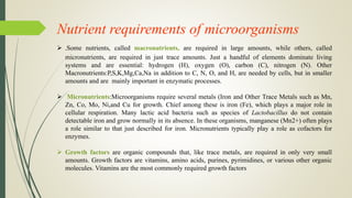 Nutrient requirements of microorganisms
 .Some nutrients, called macronutrients, are required in large amounts, while others, called
micronutrients, are required in just trace amounts. Just a handful of elements dominate living
systems and are essential: hydrogen (H), oxygen (O), carbon (C), nitrogen (N). Other
Macronutrients:P,S,K,Mg,Ca,Na in addition to C, N, O, and H, are needed by cells, but in smaller
amounts and are mainly important in enzymatic processes.
 Micronutrients:Microorganisms require several metals (Iron and Other Trace Metals such as Mn,
Zn, Co, Mo, Ni,and Cu for growth. Chief among these is iron (Fe), which plays a major role in
cellular respiration. Many lactic acid bacteria such as species of Lactobacillus do not contain
detectable iron and grow normally in its absence. In these organisms, manganese (Mn2+) often plays
a role similar to that just described for iron. Micronutrients typically play a role as cofactors for
enzymes.
 Growth factors are organic compounds that, like trace metals, are required in only very small
amounts. Growth factors are vitamins, amino acids, purines, pyrimidines, or various other organic
molecules. Vitamins are the most commonly required growth factors
 