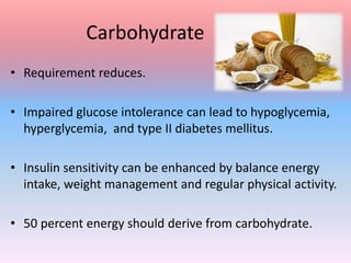 Carbohydrate
• Requirement reduces.
• Impaired glucose intolerance can lead to hypoglycemia,
hyperglycemia, and type II diabetes mellitus.
• Insulin sensitivity can be enhanced by balance energy
intake, weight management and regular physical activity.
• 50 percent energy should derive from carbohydrate.
 