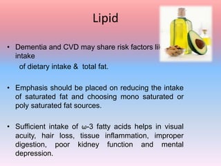 Lipid
• Dementia and CVD may share risk factors like high
intake
of dietary intake & total fat.
• Emphasis should be placed on reducing the intake
of saturated fat and choosing mono saturated or
poly saturated fat sources.
• Sufficient intake of ω-3 fatty acids helps in visual
acuity, hair loss, tissue inflammation, improper
digestion, poor kidney function and mental
depression.
 