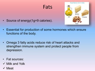 Fats
• Source of energy(1g=9 calories).
• Essential for production of some hormones which ensure
functions of the body.
• Omega 3 fatty acids reduce risk of heart attacks and
strengthen immune system and protect people from
depression.
• Fat sources:
 Milk and Yolk
 Meat
 