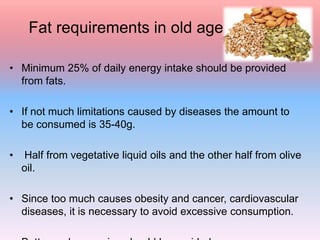 Fat requirements in old age
• Minimum 25% of daily energy intake should be provided
from fats.
• If not much limitations caused by diseases the amount to
be consumed is 35-40g.
• Half from vegetative liquid oils and the other half from olive
oil.
• Since too much causes obesity and cancer, cardiovascular
diseases, it is necessary to avoid excessive consumption.
 