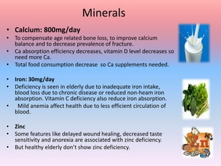 Minerals
• Calcium: 800mg/day
• To compensate age related bone loss, to improve calcium
balance and to decrease prevalence of fracture.
• Ca absorption efficiency decreases, vitamin D level decreases so
need more Ca.
• Total food consumption decrease so Ca supplements needed.
• Iron: 30mg/day
• Deficiency is seen in elderly due to inadequate iron intake,
blood loss due to chronic disease or reduced non-heam iron
absorption. Vitamin C deficiency also reduce iron absorption.
• Mild anemia affect health due to less efficient circulation of
blood.
• Zinc
• Some features like delayed wound healing, decreased taste
sensitivity and anorexia are associated with zinc deficiency.
• But healthy elderly don’t show zinc deficiency.
 