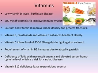 Vitamins
• Low vitamin D levels- Parkinson disease.
• 200 mg of vitamin E to improve immune system.
• Calcium and vitamin D improves bone density and prevent fractures.
• Vitamin E, carotenoids and vitamin C enhances health of elderly.
• Vitamin C intake level of 150-250 mg/day to fight against cataract.
• Requirement of vitamin B6 increases due to atrophic gastritis.
• Deficiency of folic acid may result anemia and elevated serum homo-
cysteine level which is a risk for cardiac diseases.
• Vitamin B12 deficiency leads to pernicious anemia.
 