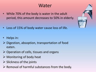 Water
• While 70% of the body is water in the adult
period, this amount decreases to 50% in elderly.
• Loss of 15% of body water cause loss of life.
• Helps in:
 Digestion, absoption, transportation of food
eaten.
 Operation of cells, tissues and organs
 Monitoring of body heat
 Slickness of the joints
 Removal of harmful substances from the body.
 