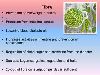 Fibre
• Prevention of overweight problems
• .
• Protection from intestinal cancer.
• Lowering blood cholesterol.
• Increases activities of intestine and prevention of
constipation.
• Regulation of blood sugar and protection from the diabetes.
• Sources: Legumes, grains, vegetables and fruits
• 25-30g of fibre consumption per day is sufficient.
 