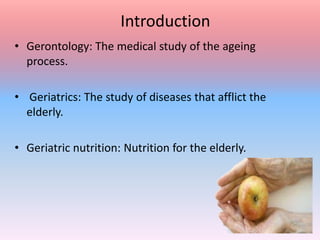 Introduction
• Gerontology: The medical study of the ageing
process.
• Geriatrics: The study of diseases that afflict the
elderly.
• Geriatric nutrition: Nutrition for the elderly.
 
