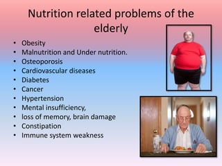 Nutrition related problems of the
elderly
• Obesity
• Malnutrition and Under nutrition.
• Osteoporosis
• Cardiovascular diseases
• Diabetes
• Cancer
• Hypertension
• Mental insufficiency,
• loss of memory, brain damage
• Constipation
• Immune system weakness
 