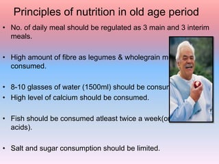 Principles of nutrition in old age period
• No. of daily meal should be regulated as 3 main and 3 interim
meals.
• High amount of fibre as legumes & wholegrain must be
consumed.
• 8-10 glasses of water (1500ml) should be consumed.
• High level of calcium should be consumed.
• Fish should be consumed atleast twice a week(omega 3 fatty
acids).
• Salt and sugar consumption should be limited.
 
