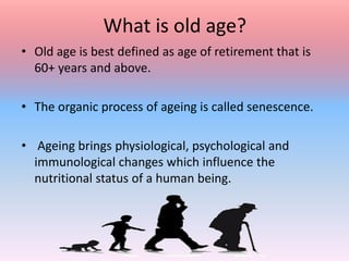 What is old age?
• Old age is best defined as age of retirement that is
60+ years and above.
• The organic process of ageing is called senescence.
• Ageing brings physiological, psychological and
immunological changes which influence the
nutritional status of a human being.
 