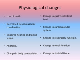 Physiological changes
• Loss of teeth
• Decreased Neuromuscular
coordination
• Impaired hearing and failing
vision.
• Anorexia.
• Change in body composition.
• Change in gastro-intestinal
tract.
• Change in cardiovascular
system.
• Change in respiratory function.
• Change in renal function.
• Change in skeletal tissue.
 