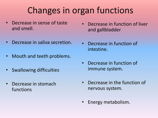 Changes in organ functions
• Decrease in sense of taste
and smell.
• Decrease in saliva secretion.
• Mouth and teeth problems.
• Swallowing difficulties
• Decrease in stomach
functions
• Decrease in function of liver
and gallbladder
• Decrease in function of
intestine.
• Decrease in function of
immune system.
• Decrease in the function of
nervous system.
• Energy metabolism.
 